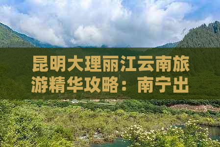 昆明大理丽江云南旅游精华攻略：南宁出发费用详表和最新报价