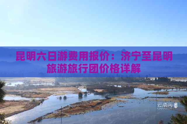 昆明六日游费用报价：济宁至昆明旅游旅行团价格详解