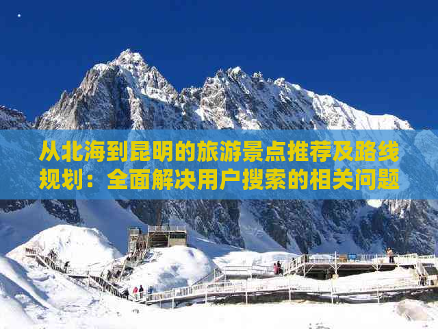 从北海到昆明的旅游景点推荐及路线规划：全面解决用户搜索的相关问题