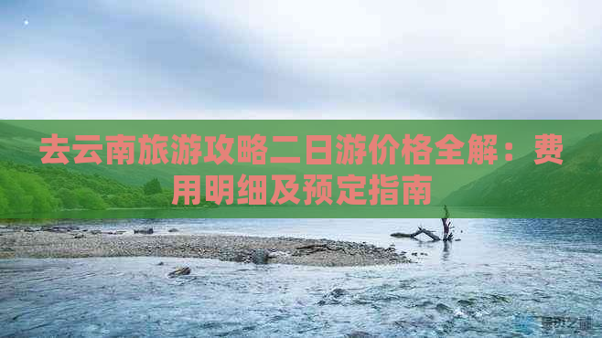 去云南旅游攻略二日游价格全解：费用明细及预定指南