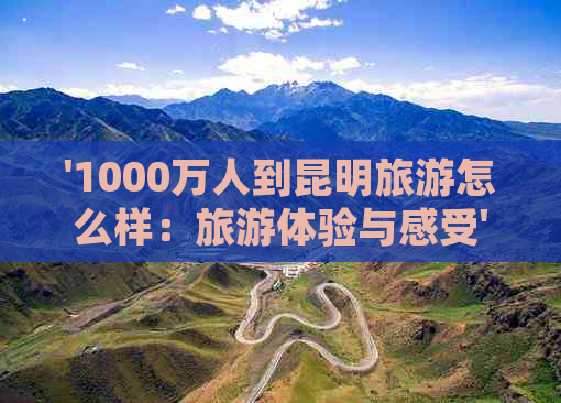 '1000万人到昆明旅游怎么样：旅游体验与感受'