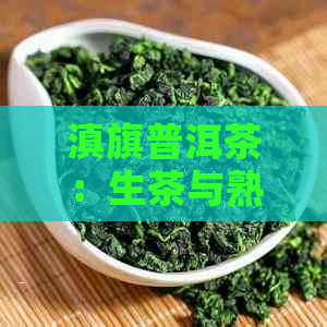 滇旗普洱茶：生茶与熟茶的全面对比，帮助您选择适合自己的茶叶