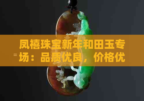 凤禧珠宝新年和田玉专场：品质优良，价格优惠，值得推荐！