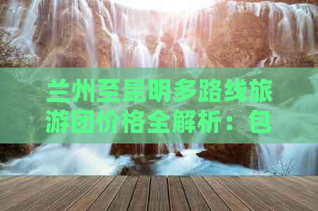 兰州至昆明多路线旅游团价格全解析：包含行程、住宿、交通等详细信息