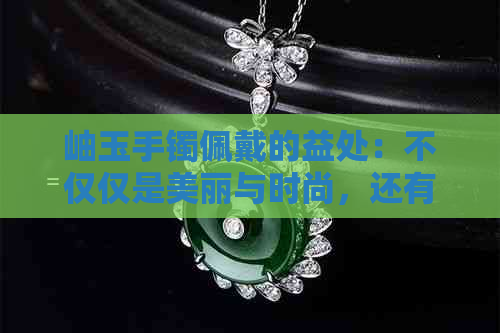 岫玉手镯佩戴的益处：不仅仅是美丽与时尚，还有这些意想不到的功效