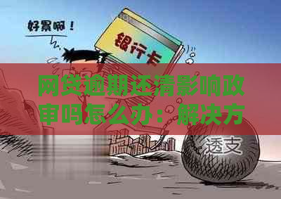 网贷逾期还清影响政审吗怎么办：解决方法和影响分析