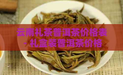 云南礼茶普洱茶价格表 - 礼盒装普洱茶价格