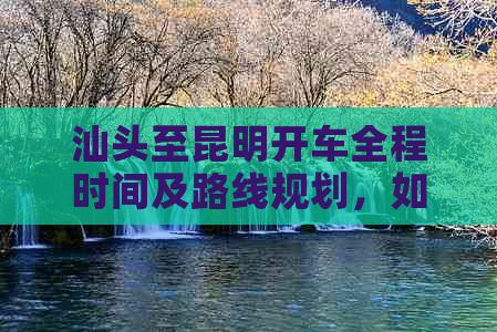 汕头至昆明开车全程时间及路线规划，如何更省时、更安全地到达目的地？