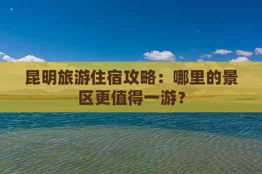 昆明旅游住宿攻略：哪里的景区更值得一游？