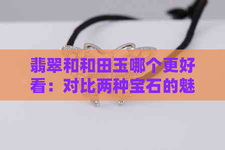 翡翠和和田玉哪个更好看：对比两种宝石的魅力与选择