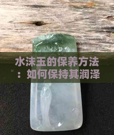 水沫玉的保养方法：如何保持其润泽？越戴越润吗？