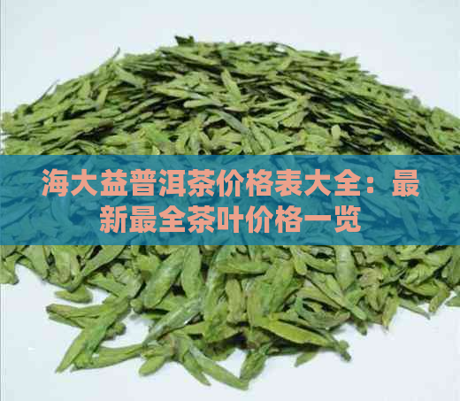 海大益普洱茶价格表大全：最新最全茶叶价格一览