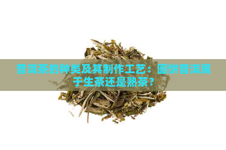 普洱茶的种类及其制作工艺：圆饼普洱属于生茶还是熟茶？