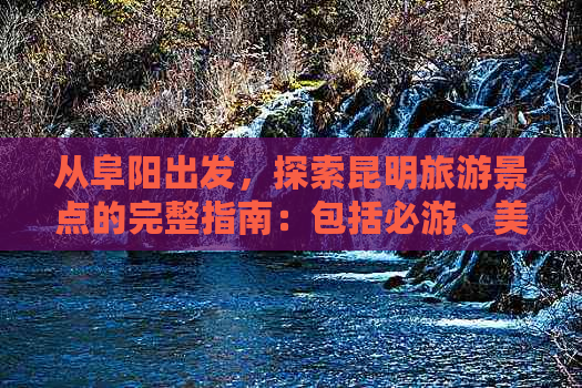 从阜阳出发，探索昆明旅游景点的完整指南：包括必游、美食和住宿推荐