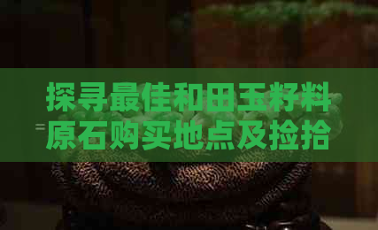 探寻更佳和田玉籽料原石购买地点及捡拾技巧，全方位解答您的疑问