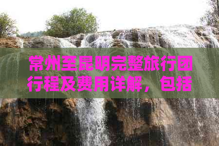 常州至昆明完整旅行团行程及费用详解，包括景点、住宿、交通等全方位信息