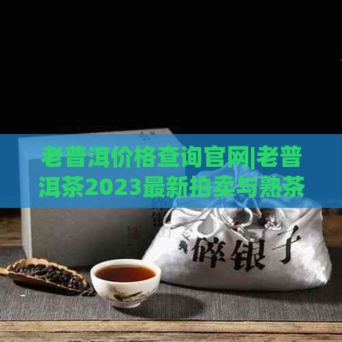 老普洱价格查询官网|老普洱茶2023最新拍卖与熟茶价格