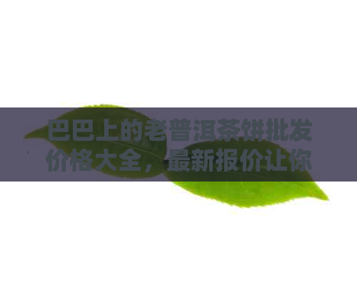 巴巴上的老普洱茶饼批发价格大全，最新报价让你一目了然