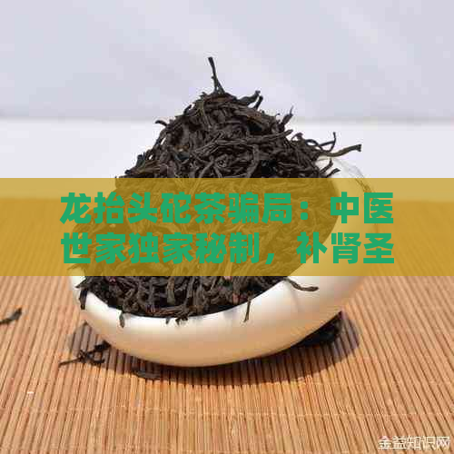 龙抬头砣茶骗局：中医世家独家秘制，补肾圣品，哪儿买？成分是什么？