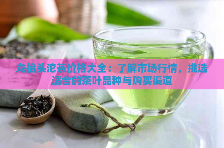 龙抬头沱茶价格大全：了解市场行情，挑选适合的茶叶品种与购买渠道