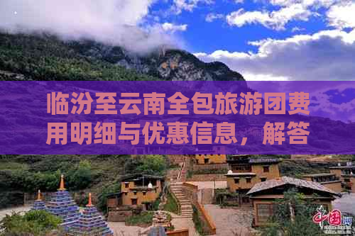 临汾至云南全包旅游团费用明细与优惠信息，解答您的所有疑问