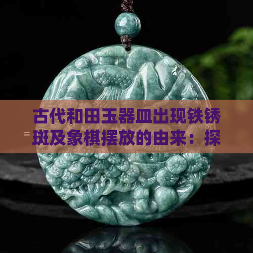 古代和田玉器皿出现铁锈斑及象棋摆放的由来：探讨历史痕迹与传统文化交融