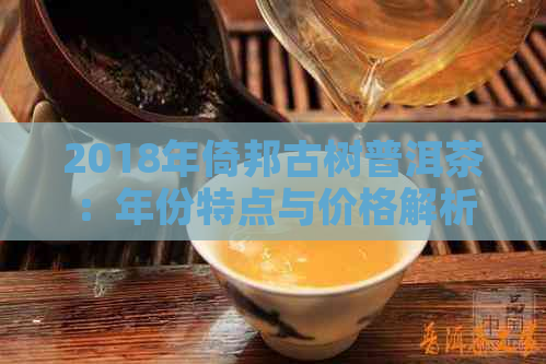 2018年倚邦古树普洱茶：年份特点与价格解析