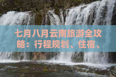 七月八月云南旅游全攻略：行程规划、住宿、交通、美食及注意事项一文搞定