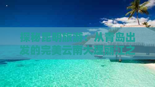 探秘昆明旅游：从青岛出发的完美云南大理丽江之旅攻略