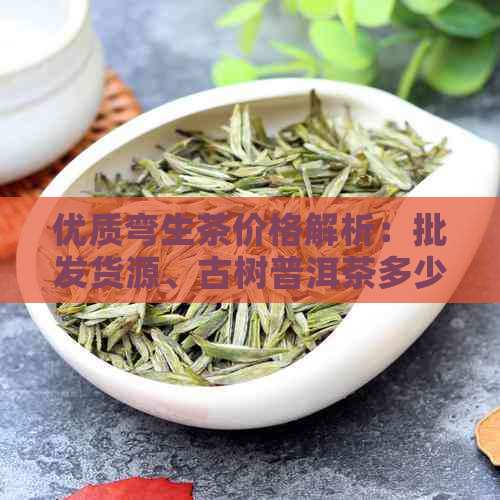 优质弯生茶价格解析：批发货源、古树普洱茶多少钱？