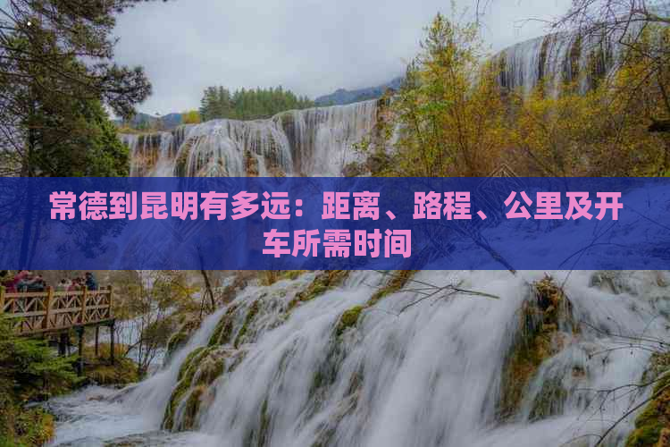 常德到昆明有多远：距离、路程、公里及开车所需时间