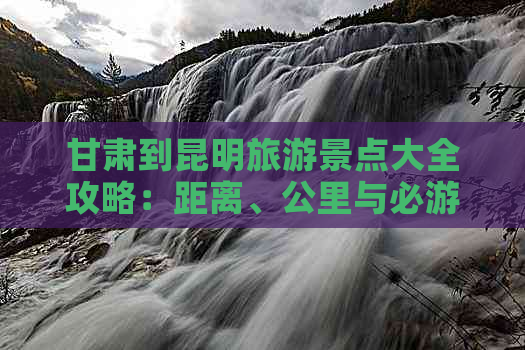 甘肃到昆明旅游景点大全攻略：距离、公里与必游景点