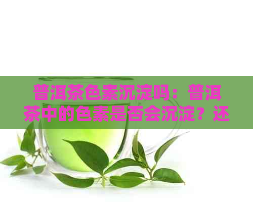 普洱茶色素沉淀吗：普洱茶中的色素是否会沉淀？还能喝吗？