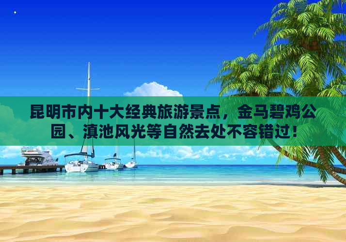 昆明市内十大经典旅游景点，金马碧鸡公园、滇池风光等自然去处不容错过！