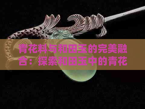 青花料与和田玉的完美融合：探索和田玉中的青花艺术品