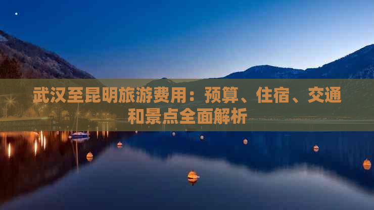 武汉至昆明旅游费用：预算、住宿、交通和景点全面解析