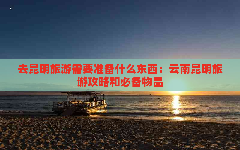 去昆明旅游需要准备什么东西：云南昆明旅游攻略和必备物品