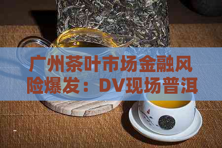 广州茶叶市场金融风险爆发：DV现场普洱茶行业陷入混乱