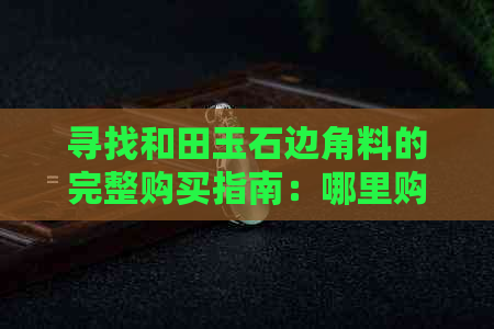 寻找和田玉石边角料的完整购买指南：哪里购买、价格比较与品质鉴别