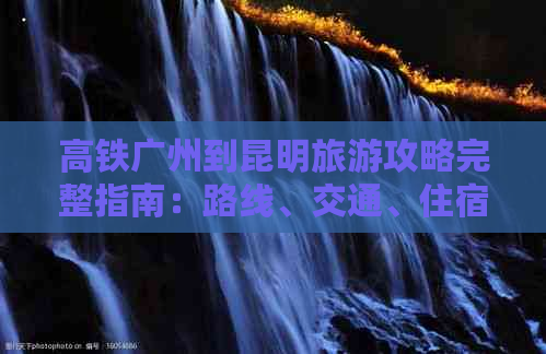 高铁广州到昆明旅游攻略完整指南：路线、交通、住宿、景点、美食一应俱全