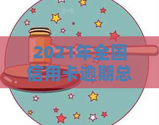 2021年全国信用卡逾期总金额及相关数据概览