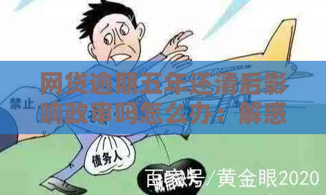 网贷逾期五年还清后影响政审吗怎么办：解惑与建议