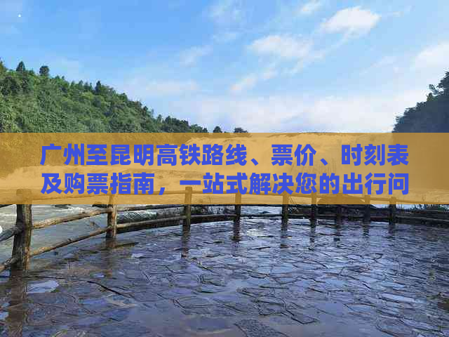 广州至昆明高铁路线、票价、时刻表及购票指南，一站式解决您的出行问题