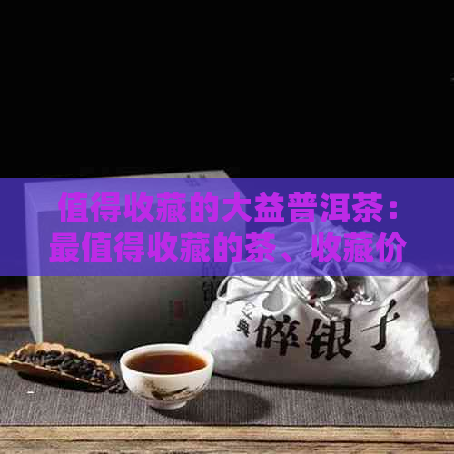 值得收藏的大益普洱茶：最值得收藏的茶、收藏价值与入门指南