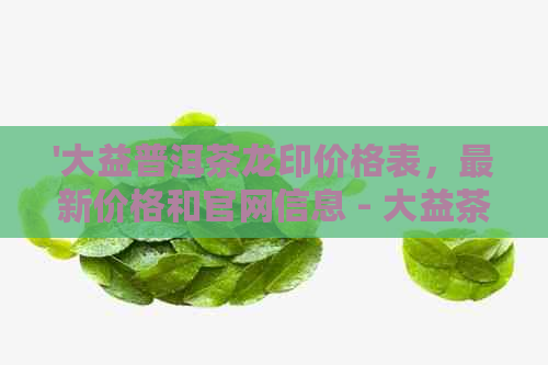 '大益普洱茶龙印价格表，最新价格和官网信息 - 大益茶龙印'