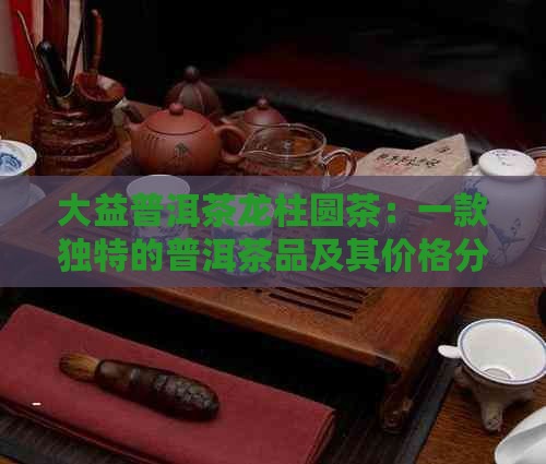 大益普洱茶龙柱圆茶：一款独特的普洱茶品及其价格分析