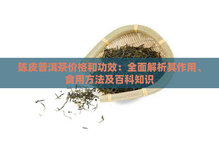 陈皮普洱茶价格和功效：全面解析其作用、食用方法及百科知识