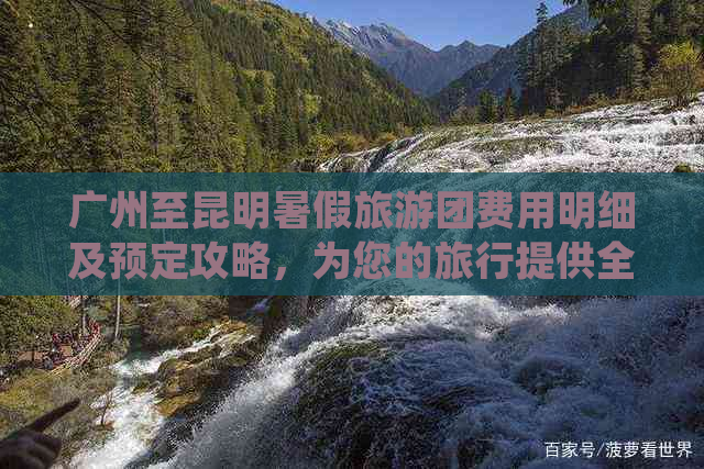 广州至昆明暑假旅游团费用明细及预定攻略，为您的旅行提供全方位解答