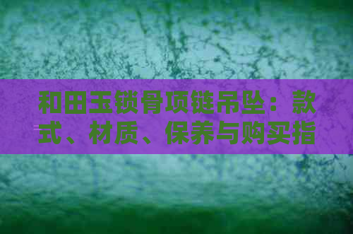 和田玉锁骨项链吊坠：款式、材质、保养与购买指南，让你轻松选择与鉴赏