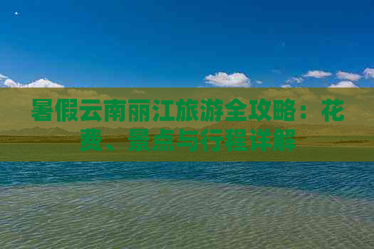 暑假云南丽江旅游全攻略：花费、景点与行程详解